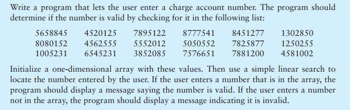 Write a program that lets the user enter a charge account number. The program should
determine if the number is valid by checking for it in the following list:
5658845
4520125
7895122
8777541
8451277
1302850
8080152
4562555
5552012
5050552
7825877
7881200
1250255
1005231
6545231
3852085
7576651
4581002
Initialize a one-dimensional array with these values. Then use a simple linear search to
locate the number entered by the user. If the user enters a number that is in the array, the
program should display a message saying the number is valid. If the user enters a number
not in the array, the program should display a message indicating it is invalid.
