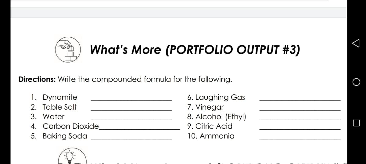 What's More (PORTFOLIO OUTPUT #3)
Directions: Write the compounded formula for the following.
1. Dynamite
6. Laughing Gas
7. Vinegar
8. Alcohol (Ethyl)
9. Citric Acid
2. Table Salt
3. Water
4. Carbon Dioxide
5. Baking Soda
10. Ammonia
