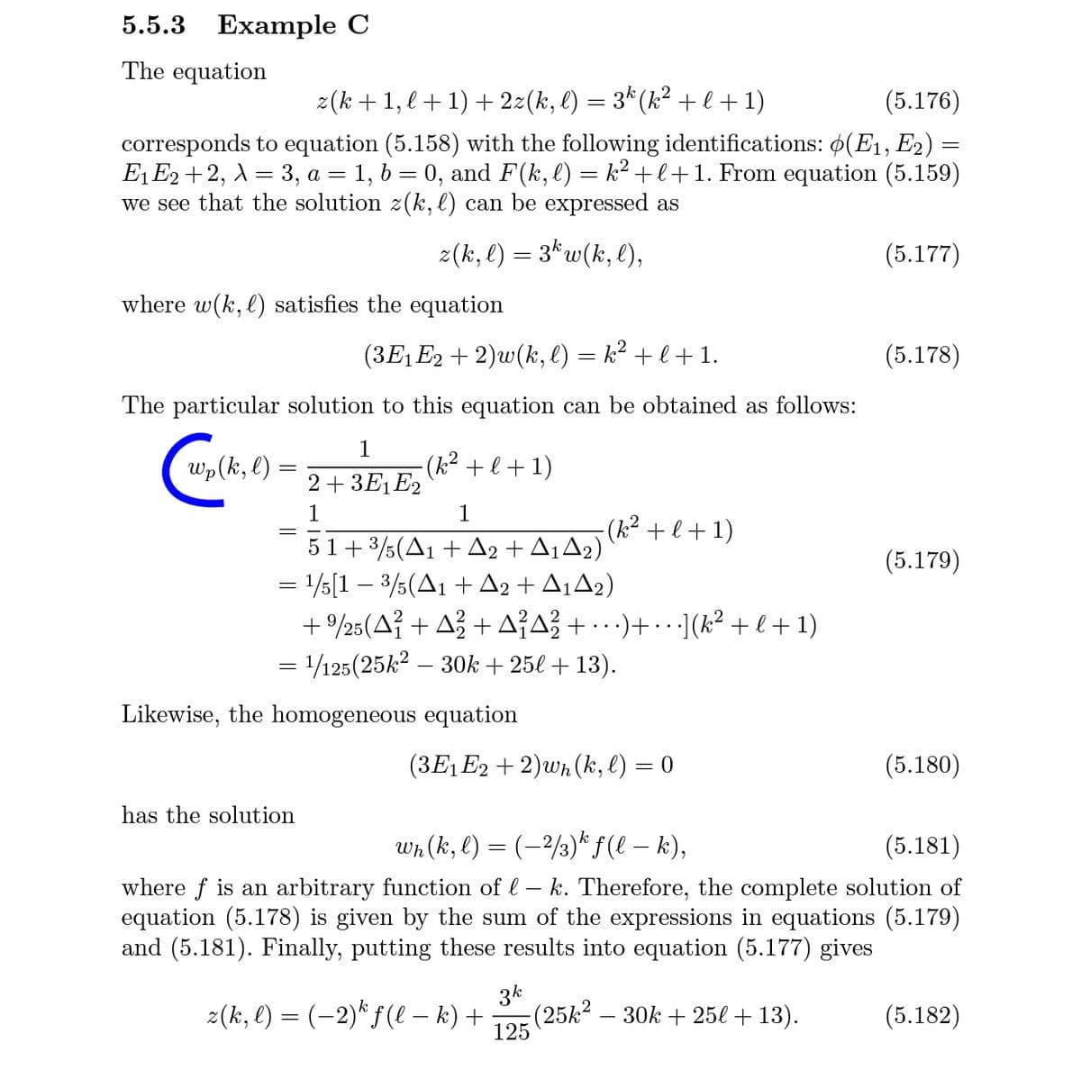 5.5.3 Example C
The equation
z(k +1, l +1) + 2z(k, l) = 3* (k² + l + 1)
(5.176)
corresponds to equation (5.158) with the following identifications: ø(E1, E2) =
E, E2 +2, A = 3, a = 1, b = 0, and F(k, l) = k² +l+1. From equation (5.159)
we see that the solution z(k, l) can be expressed as
z(k, l) = 3* w(k, l),
(5.177)
where w(k, l) satisfies the equation
(3E1E2 + 2)w(k, l) = k² + l + 1.
(5.178)
The particular solution to this equation can be obtained as follows:
>(k,e)
1
(k² + l + 1)
2+ 3E1E2
1
1
-(k² + l+1)
51+ 3/5(A1 + A2 + A¡A2)
= 15[1 – 3/5(A1 + A2 + A¡A2)
+9/25(△? + △2 + 스스 + )+.(k2 + l+ 1)
= 1/125(25k² – 3Ok + 25l + 13).
(5.179)
Likewise, the homogeneous equation
(3E1E2 + 2)wn (k, l) = 0
(5.180)
has the solution
Wh (k, l) = (-2/3)“ f(l – k),
(5.181)
where f is an arbitrary function of l – k. Therefore, the complete solution of
equation (5.178) is given by the sum of the expressions in equations (5.179)
and (5.181). Finally, putting these results into equation (5.177) gives
z(k, e) = (-2)* f(l – k) +
3k
(25k2 – 30k + 25l + 13).
125
(5.182)
