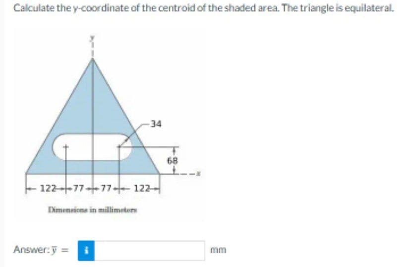 Calculate the y-coordinate of the centroid of the shaded area. The triangle is equilateral.
122-77-77122
Dimensions in millimeters
-34
Answer: y = i
68
mm