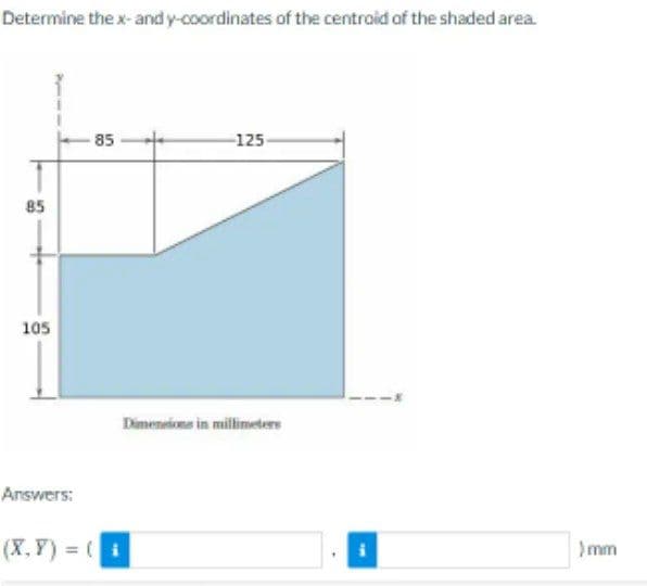 Determine the x-and y-coordinates of the centroid of the shaded area.
85
105
Answers:
-85
(X,Y)= (i
-125-
Dimensions in millimeters
)mm