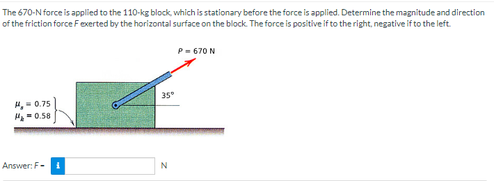 The
670-N force is applied to the 110-kg block, which is stationary before the force is applied. Determine the magnitude and direction
of the friction force F exerted by the horizontal surface on the block. The force is positive if to the right, negative if to the left.
= 0.75
H₂ = 0.58
Answer: F-
i
35°
N
P = 670 N