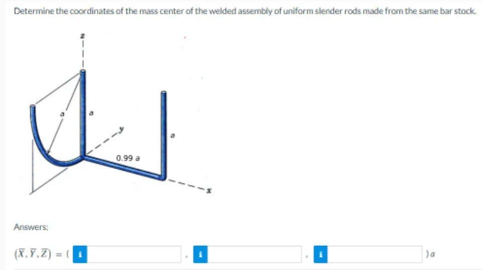 Determine the coordinates of the mass center of the welded assembly of uniform slender rods made from the same bar stock.
Answers:
(X,Y,Z) = (i
0.99 a
THE
Ferd
) a
