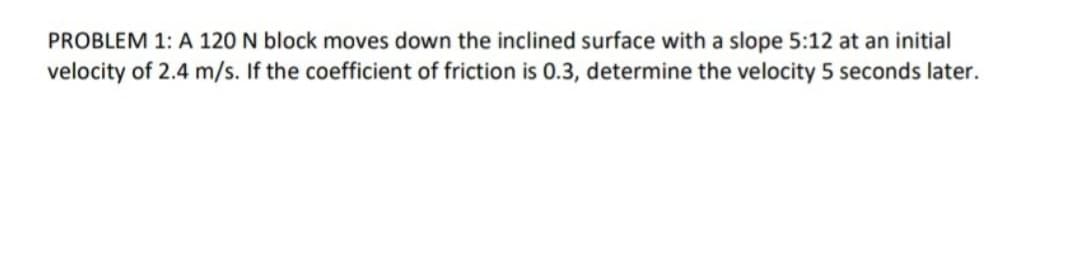 PROBLEM 1: A 120 N block moves down the inclined surface with a slope 5:12 at an initial
velocity of 2.4 m/s. If the coefficient of friction is 0.3, determine the velocity 5 seconds later.