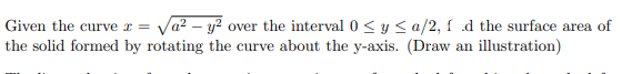 Given the curve x =
I √a² - y² over the interval 0 ≤ y ≤a/2, fd the surface area of
the solid formed by rotating the curve about the y-axis. (Draw an illustration)