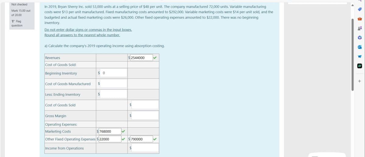 Not checked
Mark 15.00 out
of 20.00
Flag
question
In 2019, Bryan Sherry Inc. sold 53,000 units at a selling price of $48 per unit. The company manufactured 72,000 units. Variable manufacturing
costs were $13 per unit manufactured. Fixed manufacturing costs amounted to $292,000. Variable marketing costs were $14 per unit sold, and the
budgeted and actual fixed marketing costs were $26,000. Other fixed operating expenses amounted to $22,000. There was no beginning
inventory.
Do not enter dollar signs or commas in the input boxes.
Round all answers to the nearest whole number.
a) Calculate the company's 2019 operating income using absorption costing.
Revenues
Cost of Goods Sold:
$2544000
Beginning Inventory
$ 0
Cost of Goods Manufactured
Less: Ending Inventory
Cost of Goods Sold
Gross Margin
Operating Expenses:
Marketing Costs
768000
790000
Other Fixed Operating Expenses $22000
Income from Operations
+