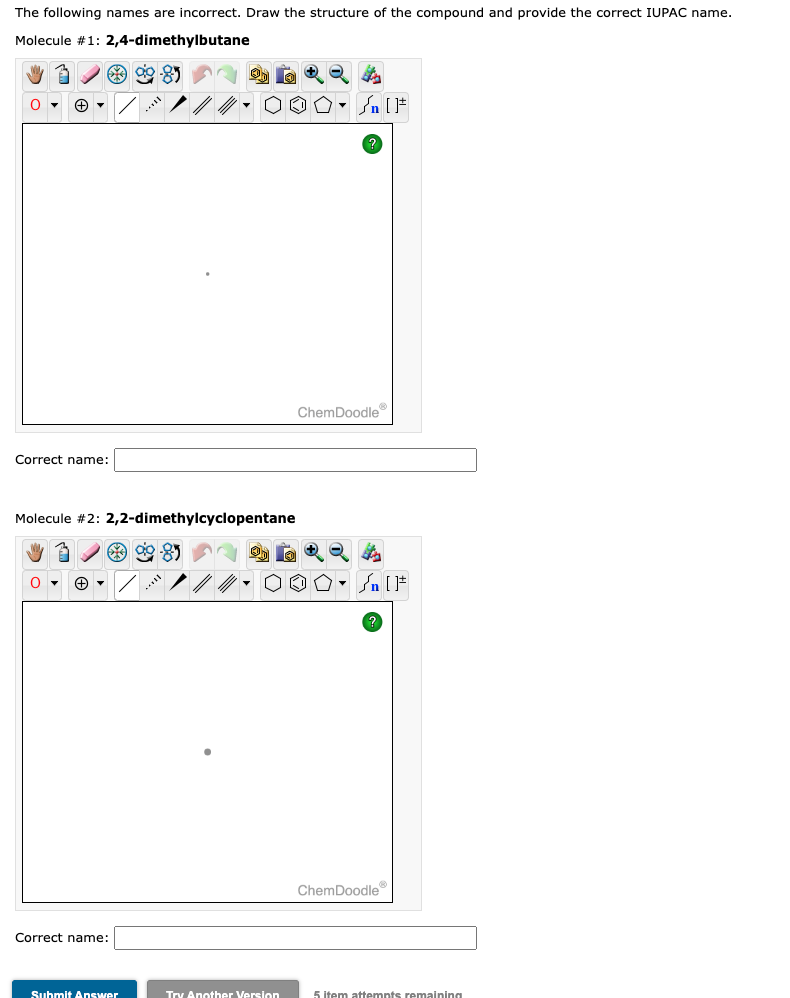 The following names are incorrect. Draw the structure of the compound and provide the correct IUPAC name.
Molecule #1:
2,4-dimethylbutane
O▾
*98
Correct name:
Molecule #2: 2,2-dimethylcyclopentane
3
O▾ (+) ▼
*99-85
Correct name:
Submit Answer
OO° []
Try Another Version
ChemDoodle
✪n. Sn [F
ChemDoodleⓇ
5 item attempts remaining