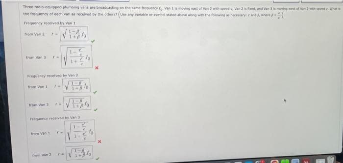 Three radio-equipped plumbing vans are broadcasting on the same frequency fo Van 1 is moving east of Van 2 with speed v, Van 2 is fixed, and Van 3 is moving west of Van 2 with speed v. What
the frequency of each van as received by the others? (Use any variable or symbol stated above along with the following as necessary: cand , where - 9)
Frequency received by Van 11
-VE
from Van 2 F=
from Van 31
Frequency received by Van 2.
from Van 1
-√
-√
Frequency received by Van 3
from Van 3
from Van 1
1-
1+
from Van 2
r=
e
1+
1-A
= √
fo
4
1+A
x
x