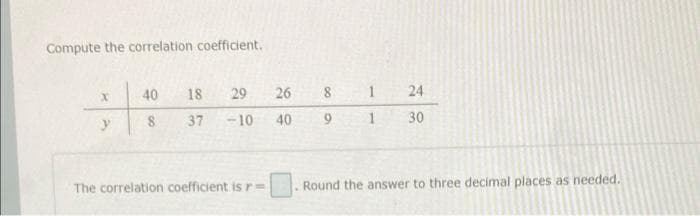 Compute the correlation coefficient.
H
X
40
8
18
29
37 -10
The correlation coefficient is r=
26 8
40
9
.
1 24
1 30
Round the answer to three decimal places as needed.
