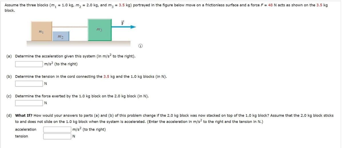 Assume the three blocks (m₁ = 1.0 kg, m₂ = 2.0 kg, and m3 = 3.5 kg) portrayed in the figure below move on a frictionless surface and a force F = 48 N acts as shown on the 3.5 kg
block.
m₁
m₂
m3
(a) Determine the acceleration given this system (in m/s² to the right).
m/s2 (to the right)
(b) Determine the tension in the cord connecting the 3.5 kg and the 1.0 kg blocks (in N).
N
tension
(c) Determine the force exerted by the 1.0 kg block on the 2.0 kg block (in N).
N
(d) What If? How would your answers to parts (a) and (b) of this problem change if the 2.0 kg block was now stacked on top of the 1.0 kg block? Assume that the 2.0 kg block sticks
to and does not slide on the 1.0 kg block when the system is accelerated. (Enter the acceleration in m/s² to the right and the tension in N.)
acceleration
m/s² (to the right)
N