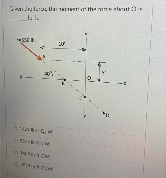 Given the force, the moment of the force about O is
lb-ft.
F=550 lb
X-
A
40°
10'
O 1429 lb-ft (SCW)
O 3574 lb-ft (CW)
O 1429 lb-ft (CW)
O 3574 lb-ft (CCW)
B
C
Y
A
5'
D
-X