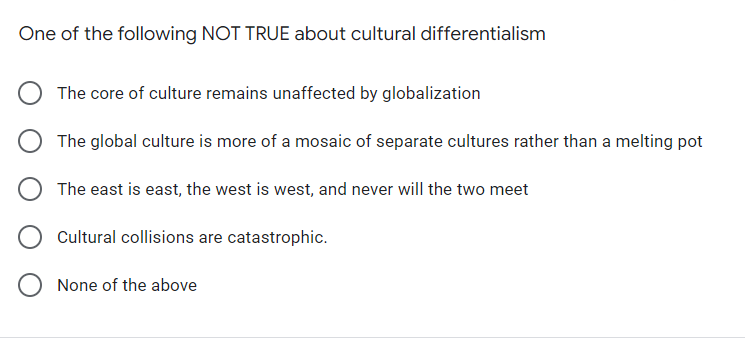 One of the following NOT TRUE about cultural differentialism
The core of culture remains unaffected by globalization
The global culture is more of a mosaic of separate cultures rather than a melting pot
The east is east, the west is west, and never will the two meet
Cultural collisions are catastrophic.
None of the above
