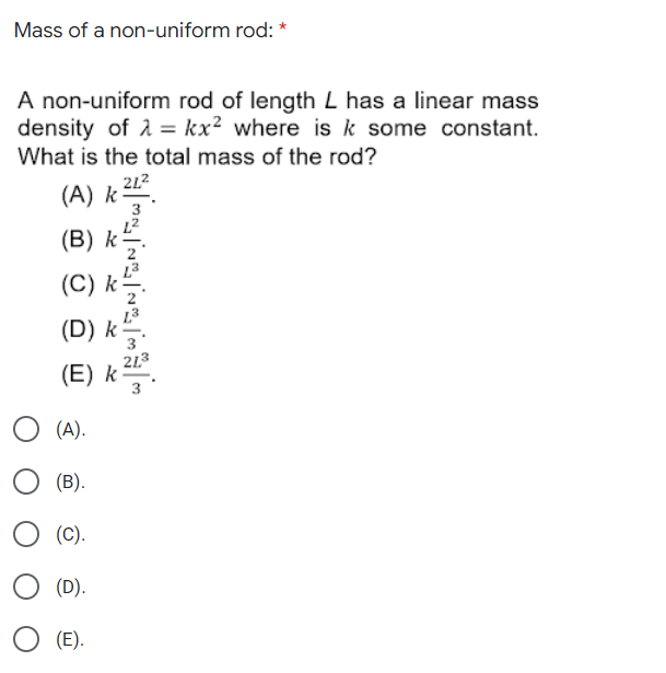 Mass of a non-uniform rod:
A non-uniform rod of length L has a linear mass
density of 1 = kx² where is k some constant.
What is the total mass of the rod?
212
(A) k-
L2
(B) k
(C) k
(D) k
213
(E) k
3
(A).
(B).
(C).
(D).
(E).
