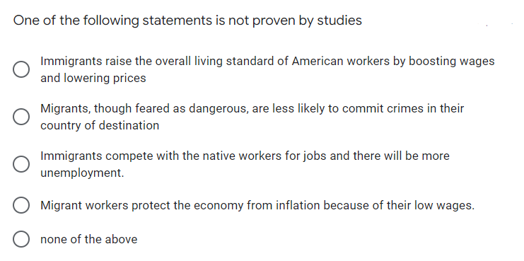 One of the following statements is not proven by studies
Immigrants raise the overall living standard of American workers by boosting wages
and lowering prices
Migrants, though feared as dangerous, are less likely to commit crimes in their
country of destination
Immigrants compete with the native workers for jobs and there will be more
unemployment.
Migrant workers protect the economy from inflation because of their low wages.
none of the above
