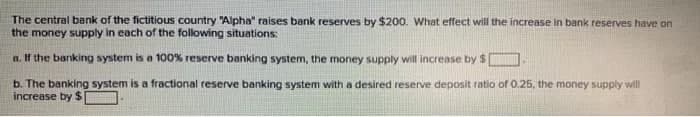 The central bank of the fictitious country "Alpha" raises bank reserves by $200. What effect will the increase in bank reserves have on
the money supply in each of the following situations:
a. If the banking system is a 100% reserve banking system, the money supply will increase by $
b. The banking system is a fractional reserve banking system with a desired reserve deposit ratio of 0.25, the money supply will
increase by $1