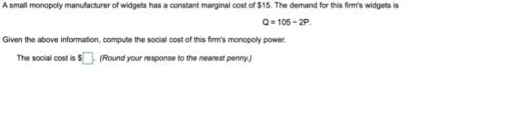 A small monopoly manufacturer of widgets has a constant marginal cost of $15. The demand for this firm's widgets is
Q=105-2P.
Given the above information, compute the social cost of this firm's monopoly power
The social cost is $. (Round your response to the nearest penny.)