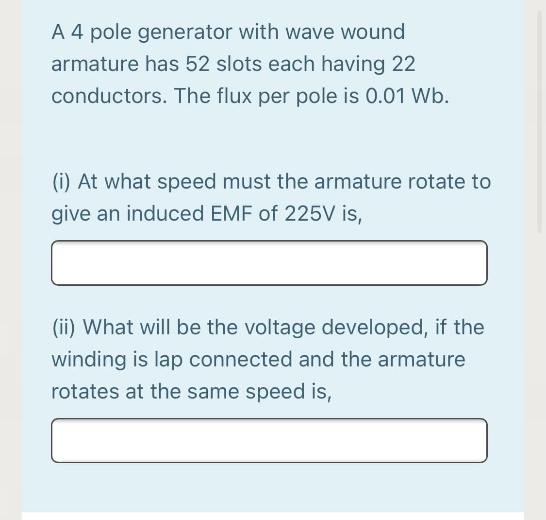 A 4 pole generator with wave wound
armature has 52 slots each having 22
conductors. The flux per pole is 0.01 Wb.
(i) At what speed must the armature rotate to
give an induced EMF of 225V is,
(ii) What will be the voltage developed, if the
winding is lap connected and the armature
rotates at the same speed is,
