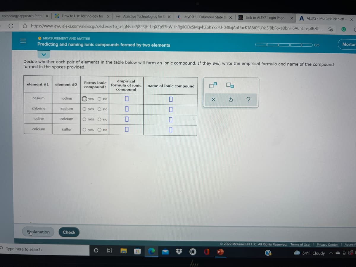 technology approach for di X
O How to Use Technology for X
Đail Assistive Technologies for S
U MYCSU - Columbus State U X
D2L Link to ALEKS Login Page
A ALEKS - Mortoria Neblett
Ô https://www-awu.aleks.com/alekscgi/x/Isl.exe/1o_u-IgNslkr7j8P3jH-UgXZp57itWHhRgilODc5MqvhZbKYx2-U-038xjApUucKTA6t0SUYd5IBbFoxeBbnH6A6nLln-pfBzK...
O MEASUREMENT AND MATTER
Predicting and naming ionic compounds formed by two elements
Mortor
0/5
Decide whether each pair of elements in the table below will form an ionic compound. If they will, write the empirical formula and name of the compound
formed in the spaces provided.
Forms ionic
empirical
element #1
element #2
compound? formula of ionic
name of ionic compound
compound
cesium
iodine
O yes O no
chlorine
sodium
O yes O no
iodine
calcium
O yes O no
calcium
sulfur
O yes O no
EMplanation
Check
O 2022 McGraw Hill LLC. All Rights Reserved. Terms of Use | Privacy Center Accessi
O Type here to search
54°F Cloudy
OOO O
II
