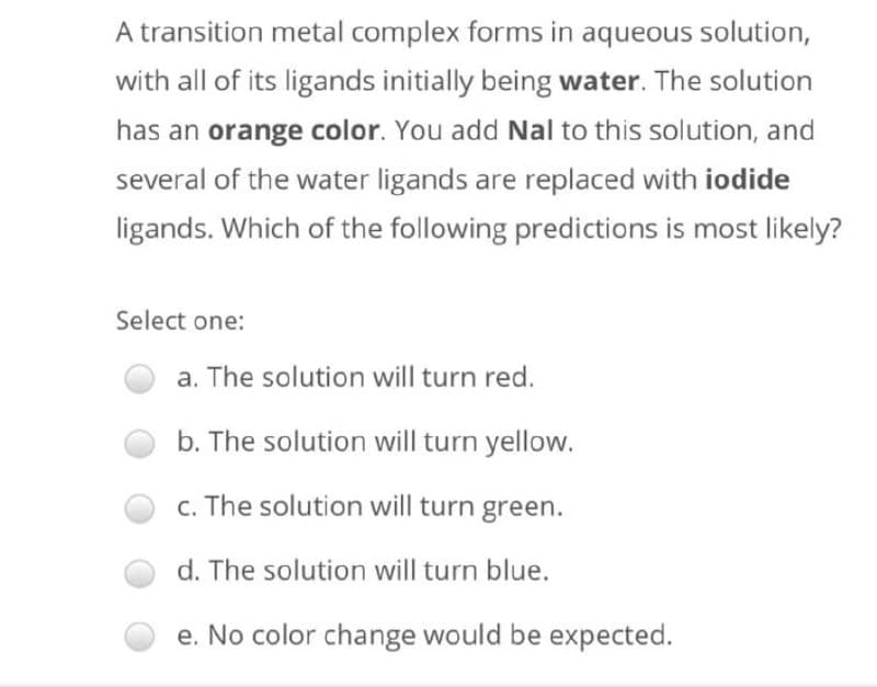 A transition metal complex forms in aqueous solution,
with all of its ligands initially being water. The solution
has an orange color. You add Nal to this solution, and
several of the water ligands are replaced with iodide
ligands. Which of the following predictions is most likely?
Select one:
a. The solution will turn red.
b. The solution will turn yellow.
c. The solution will turn green.
d. The solution will turn blue.
e. No color change would be expected.
