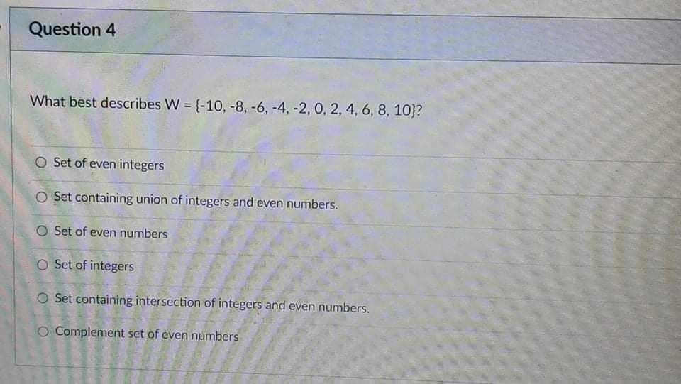 Question 4
What best describes W = {-10, -8, -6, -4, -2, 0, 2, 4, 6, 8, 10}?
O Set of even integers
O Set containing union of integers and even numbers.
O Set of even numbers
O Set of integers
O Set containing intersection of integers and even numbers.
O Complement set of even numbers
