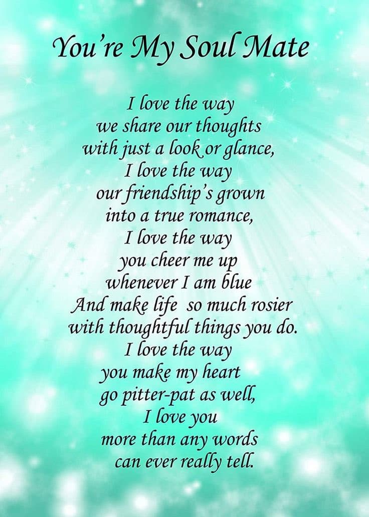 You're My Soul Mate
I love the way
we share our thoughts
with just a look or glance,
I love the way
our friendship's grown
into a true roтапсе,
I love the way
you cheer me up
whenever I am blue
And make life so much rosier
with thoughtful things you do.
I love the way
you make my heart
go pitter-pat as well,
I love you
words
than
any
can ever really tell.
тore
