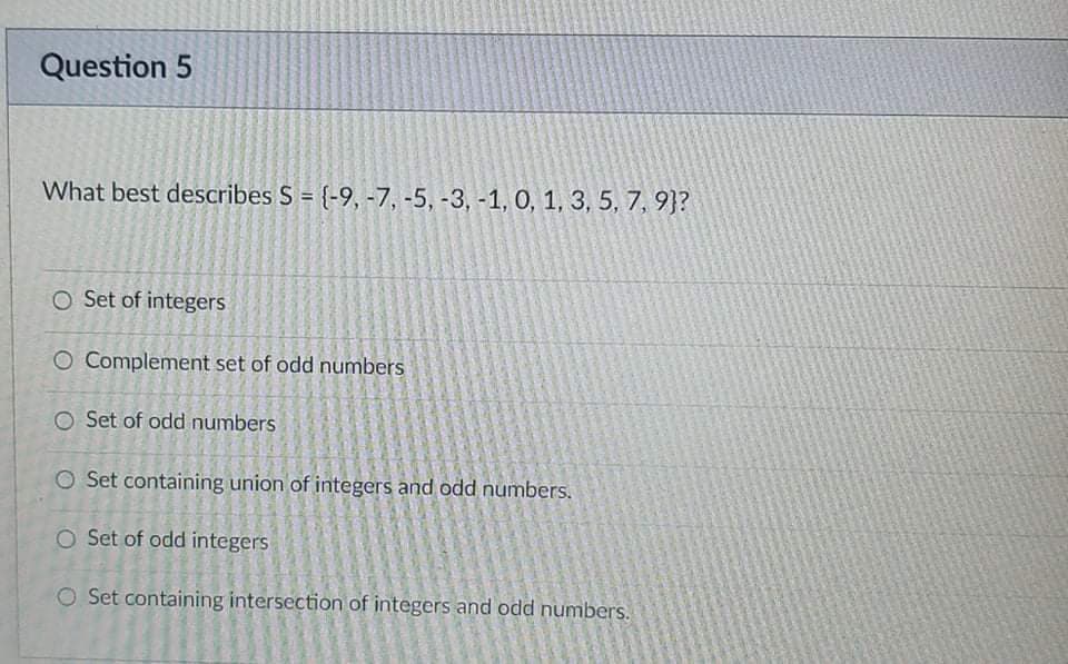 Question 5
What best describes S = {-9, -7, -5, -3, -1, 0, 1, 3, 5, 7, 9}?
O Set of integers
O Complement set of odd numbers
O Set of odd numbers
O Set containing union of integers and odd numbers.
O Set of odd integers
O Set containing intersection of integers and odd numbers.
O
