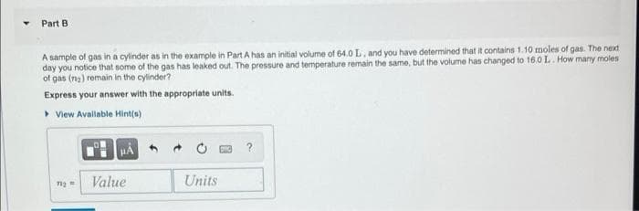 Part B
A sample of gas in a cylinder as in the example in Part A has an initial volume of 64.0 L, and you have determined that it contains 1.10 moles of gas. The next
day you notice that some of the gas has leaked out. The pressure and temperature remain the same, but the volume has changed to 16.0 L. How many moles
of gas (m₂) remain in the cylinder?
Express your answer with the appropriate units.
View Available Hint(s)
Value
Units
71₂=