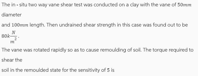 The in-situ two way vane shear test was conducted on a clay with the vane of 50mm
diameter
and 100mm length. Then undrained shear strength in this case was found out to be
N
80k-
2
m
The vane was rotated rapidly so as to cause remoulding of soil. The torque required to
shear the
soil in the remoulded state for the sensitivity of 5 is