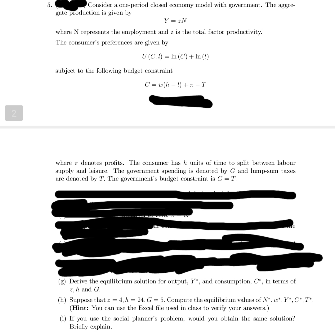 2
5.
Consider a one-period closed economy model with government. The aggre-
gate production is given by
Y = 2N
where N represents the employment and z is the total factor productivity.
The consumer's preferences are given by
U (C, 1) = ln (C) + In (1)
subject to the following budget constraint
C=w(h-1) +- T
where denotes profits. The consumer has h units of time to split between labour
supply and leisure. The government spending is denoted by G and lump-sum taxes
are denoted by T. The government's budget constraint is G = T.
(g) Derive the equilibrium solution for output, Y*, and consumption, C*, in terms of
z, h and G.
(h) Suppose that z = 4, h = 24, G = 5. Compute the equilibrium values of N*, w*, Y*, C*, T*.
(Hint: You can use the Excel file used in class to verify your answers.)
(i) If you use the social planner's problem, would you obtain the same solution?
Briefly explain.