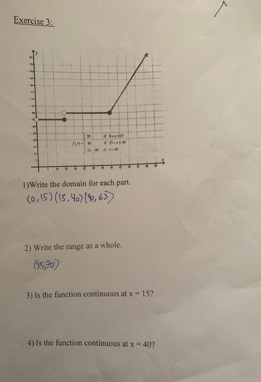 Exercise 3:
10
15
60
55
40
45
-25
24
10
15
35
f(x)-40
☀
if 0<x<15
if 15<x540
2x 40 if x 40
30
38
40
6
1)Write the domain for each part.
(0,15) (15,40) (46,63)
2) Write the range as a whole.
(35,70)
3) Is the function continuous at x = 15?
4) Is the function continuous at x = 40?