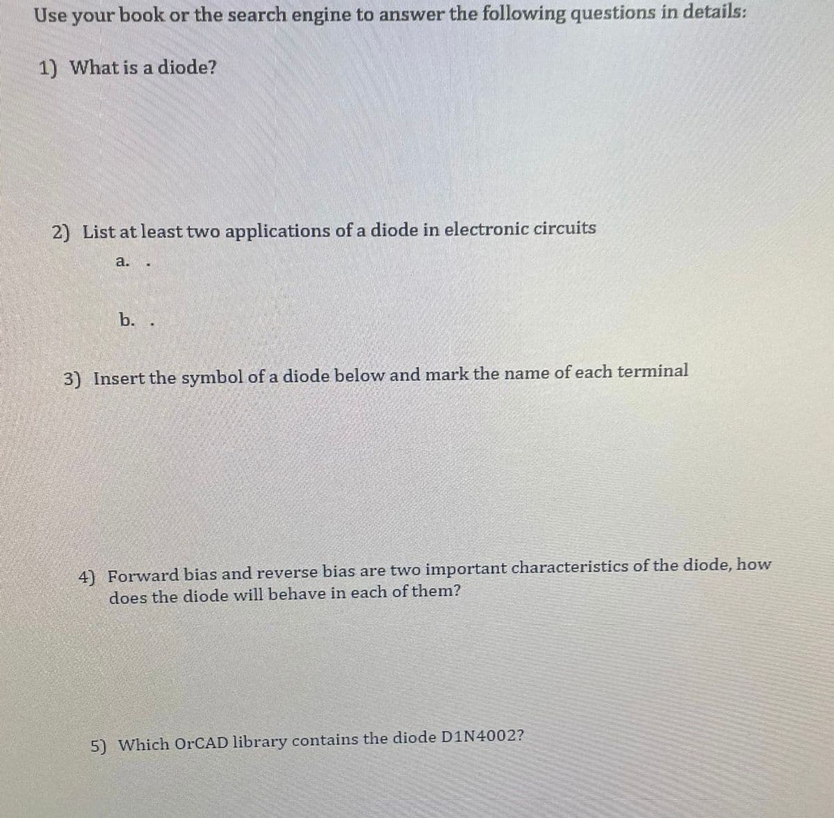 Use your book or the search engine to answer the following questions in details:
1) What is a diode?
2) List at least two applications of a diode in electronic circuits
a.
.
b. .
3) Insert the symbol of a diode below and mark the name of each terminal
4) Forward bias and reverse bias are two important characteristics of the diode, how
does the diode will behave in each of them?
5) Which OrCAD library contains the diode D1N4002?