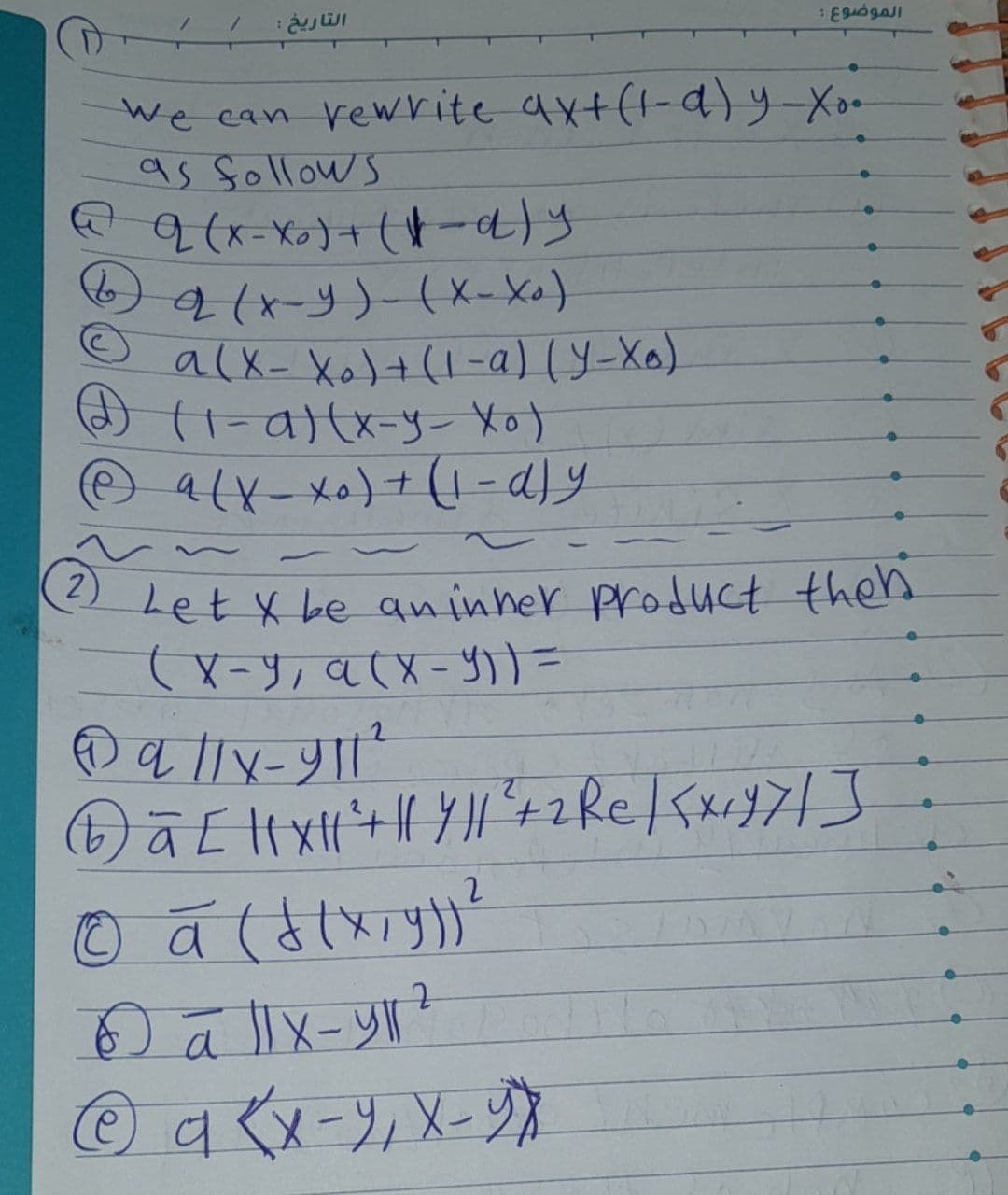 التاريخ :
2
We can rewrite axt(1-d)y-xo.-
as follows
@q (x-x₂) + (-a)y
2 (x-y)- (X-X₁)
a(x-X ₂) + (1-a) (Y-Xo)
(1-a)(x-y- Xo)
a(x-xo) + (1-dly
الموضوع :
Let X be an inner product then
(X-9, a (x-Y)) =
Ⓒa //x-911 ²
Ⓒā [ || X || ² + || / || ²³ + 2 Re | <x₁47/]
2
© ā (f(x, y)) ²
6 a llx-yr ²
2
@a {x-9₁ X-YX