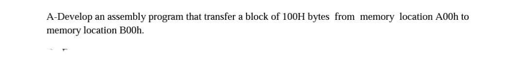 A-Develop an assembly program that transfer a block of 100H bytes from memory location A00h to
memory location B00h.