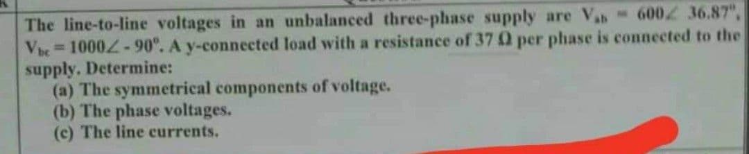 The line-to-line voltages in an unbalanced three-phase supply are Vas 6002 36.87",
Vbc=1000-90°. A y-connected load with a resistance of 37 02 per phase is connected to the
supply. Determine:
(a) The symmetrical components of voltage.
(b) The phase voltages.
(c) The line currents.