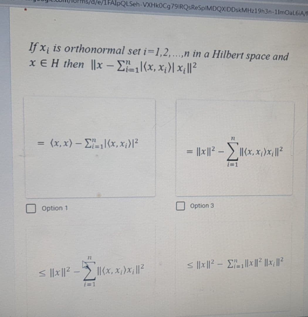 /e/1FAIpQLSeh-VXHk0Cg791RQsReSpIMDQXIDDskMHz19h3n-11mOaL6iA/F
If x; is orthonormal set i=1,2,...,n in a Hilbert space and
xEH then ||x - Σ₁₁(x, x₁)|x₁|1²
= (x,x) – Σ,{x,x;}|2
Option 1
≤ ||1x||² - ||(x,x₁)x₁||²
i=1
n
=
= ||x|1|² - Σ||(x,x;>x;||²2
Option 3
i=1
≤||x||²₁||x||² ||x; ||²2