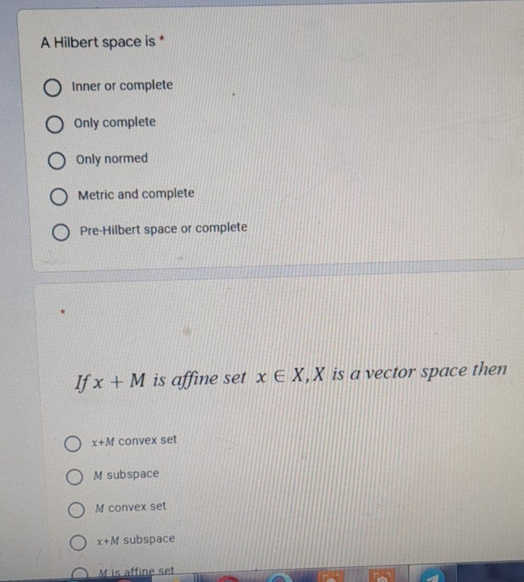 A Hilbert space is *
Inner or complete
Only complete
O Only normed
Metric and complete
O Pre-Hilbert space or complete
If x + M is affine set x E X, X is a vector space
Ox+M convex set
M subspace
M convex set
x+M subspace
Mis affine set
then