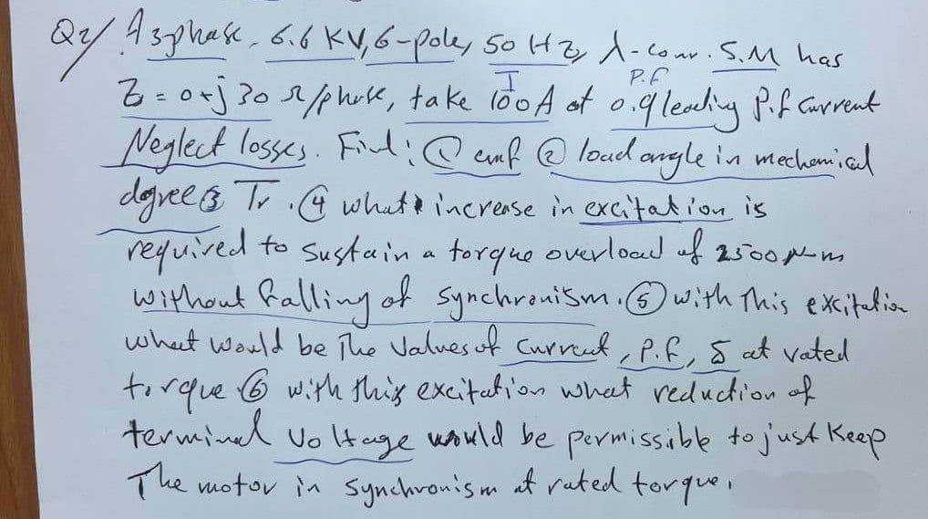 Q2/ Asphase. 6.6 KV, 6-pole, 50 Hzy A-Conr. S.M has
I
Z= o+j 30 r/phose, take 100A of 0.9 leading Pif Current
Neglect losses. Fil: @cf@load angle in mechanical
degrees Tr. what increase in excitation is
required to sustain a torque overload of 2500 μm
without falling of synchronism. with this excitation
what would be The Values of current, P.F, 5 at vated
torque with this excitation what reduction of
6
terminal voltage would be permissible to just keep
The motor in synchronism at rated torque,