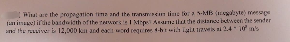 What are the propagation time and the transmission time for a 5-MB (megabyte) message
(an image) if the bandwidth of the network is 1 Mbps? Assume that the distance between the sender
and the receiver is 12,000 km and each word requires 8-bit with light travels at 2.4 * 108 m/s
