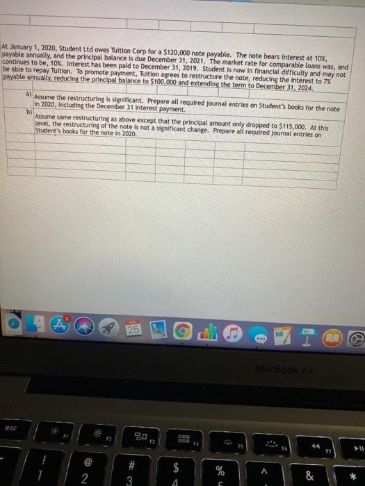 At January 1, 2020, Student Ltd owes Tuition Corp for a $120,000 note payable. The note bears interest at 10%,
payable annually, and the principal balance is due December 31, 2021. The market rate for comparable loans was, and
continues to be, 10%. Interest has been paid to December 31, 2019. Student is now in financial difficulty and may not
be able to repay Tuition. To promote payment, Tuition agrees to restructure the note, reducing the interest to 7%
payable annually, reducing the principal balance to $100,000 and extending the term to December 31, 2024.
a)
Assume the restructuring is significant. Prepare all required journal entries on Student's books for the note
in 2020, Including the December 31 interest payment.
b)
Assume same restructuring as above except that the principal amount only dropped to $115,000. At this
level, the restructuring of the note is not a significant change. Prepare all required journal entries on
Student's books for the note in 2020.
25
MacBook Alr
esc
20
000
14
$
%
&
3
