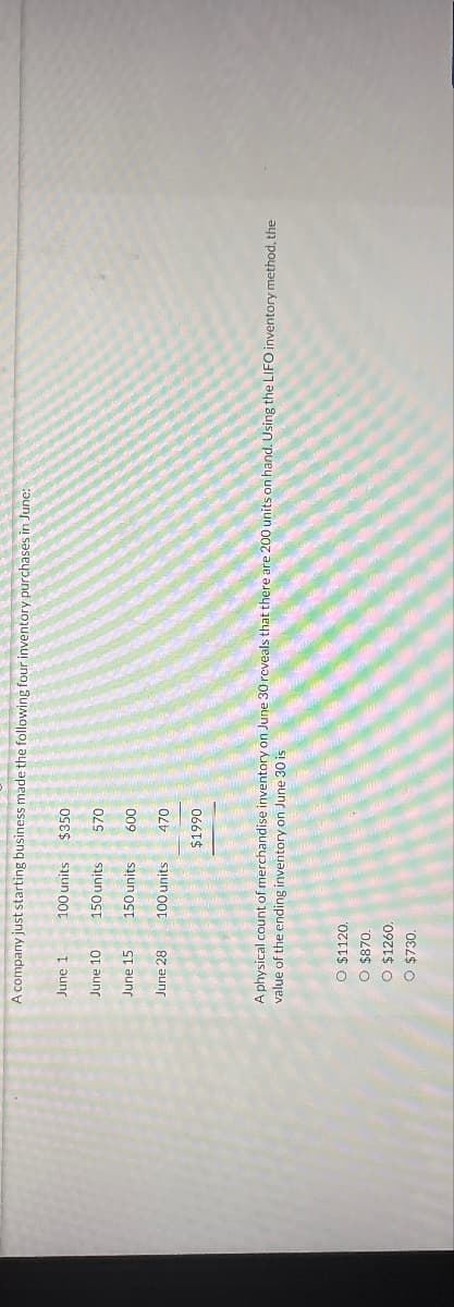 A company just starting business made the following four inventory purchases in June:
June 1
June 10
June 15
June 28
100 units
150 units
150 units
100 units
O $1120.
O $870.
O $1260.
O $730.
$350
570
600
470
$1990
A physical count of merchandise inventory on June 30 reveals that there are 200 units on hand. Using the LIFO inventory method, the
value of the ending inventory on June 30 is