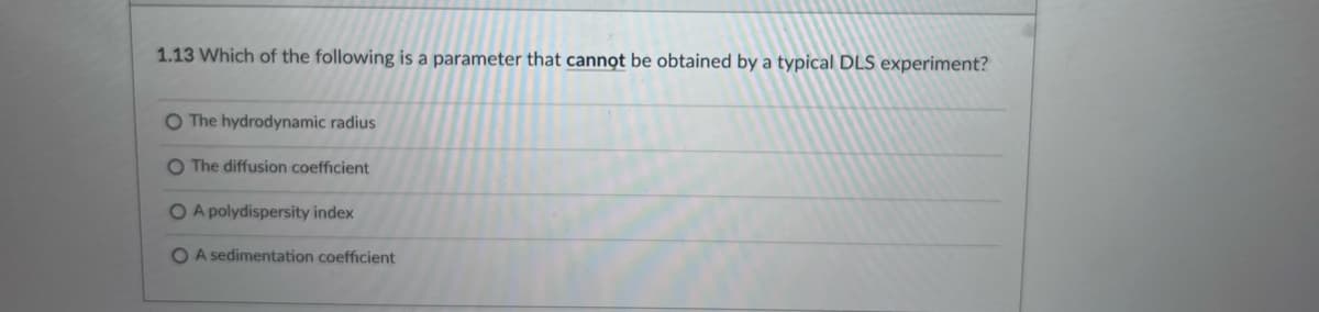 1.13 Which of the following is a parameter that cannot be obtained by a typical DLS experiment?
O The hydrodynamic radius
O The diffusion coefficient
O A polydispersity index
O A sedimentation coefficient
