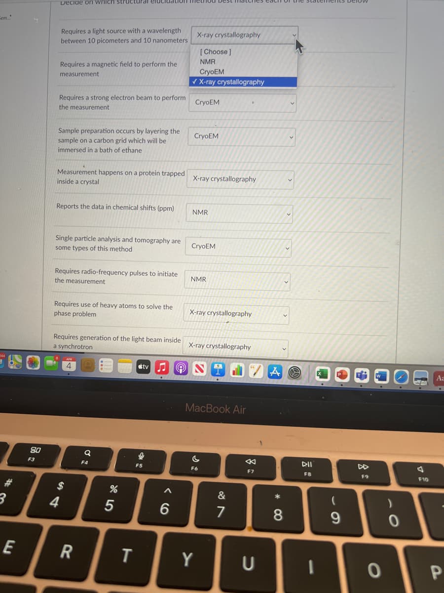 Decide on wnich structural elucidation
Cem
Requires a light source with a wavelength
X-ray crystallography
between 10 picometers and 10 nanometers
[ Choose ]
NMR
Requires a magnetic field to perform the
CryoEM
X-ray crystallography
measurement
Requires a strong electron beam to perform
the measurement
CryoEM
Sample preparation occurs by layering the
sample on a carbon grid which will be
CryoEM
immersed in a bath of ethane
Measurement happens on a protein trapped
inside a crystal
X-ray crystallography
Reports the data in chemical shifts (ppm)
NMR
Single particle analysis and tomography are
some types of this method
CryoEM
Requires radio-frequency pulses to initiate
the measurement
NMR
Requires use of heavy atoms to solve the
X-ray crystallography
phase problem
Requires generation of the light beam inside
a synchrotron
X-ray crystallography
4
étv
MacBook Air
80
F3
F4
F5
F6
F7
F8
F9
F10
%23
$
&
4
7
9.
R
Y
U
* CO
くo
