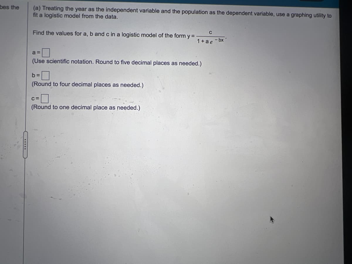 bes the
(a) Treating the year as the independent variable and the population as the dependent variable, use a graphing utility to
fit a logistic model from the data.
Find the values for a, b and c in a logistic model of the form y =
C
1+a e - bx
a =
(Use scientific notation. Round to five decimal places as needed.)
b:
(Round to four decimal places as needed.)
(Round to one decimal place as needed.)
