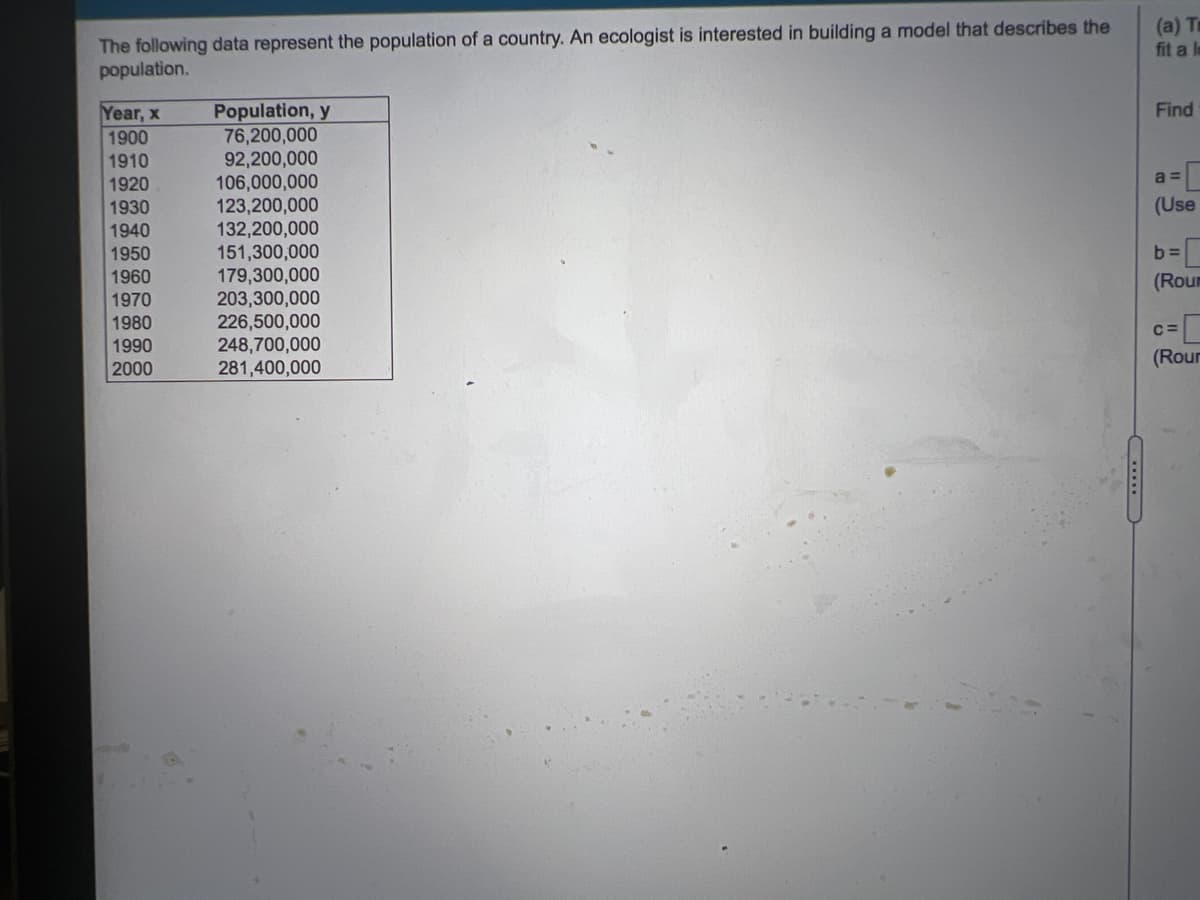 The following data represent the population of a country. An ecologist is interested in building a model that describes the
population.
(a) T
fit a I
Population, y
76,200,000
92,200,000
106,000,000
123,200,000
132,200,000
151,300,000
179,300,000
203,300,000
226,500,000
248,700,000
281,400,000
Find
Year, x
1900
1910
a =
1920
(Use
1930
1940
1950
1960
b =
(Roum
1970
1980
1990
C=
(Rour
2000
