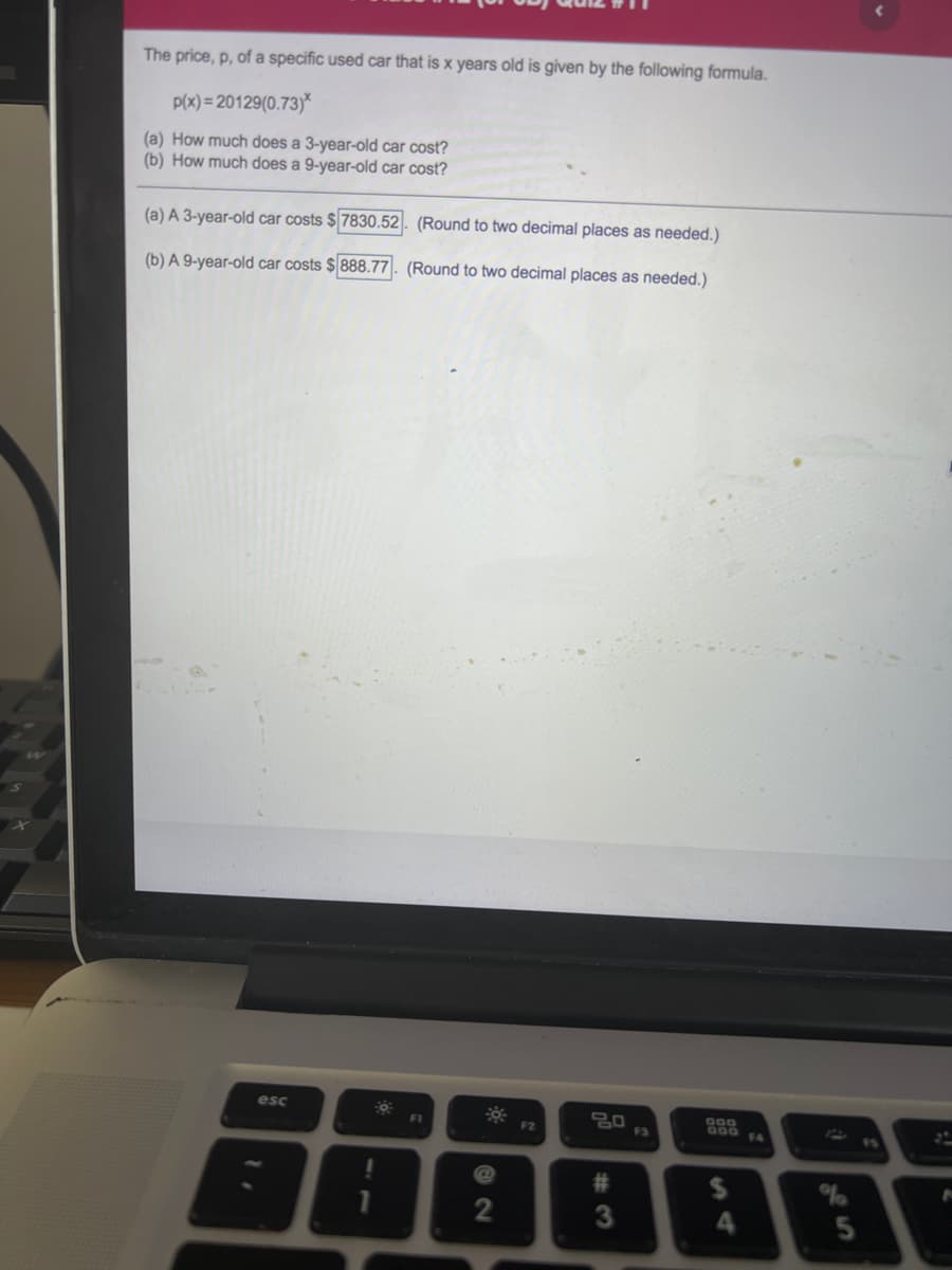 The price, p, of a specific used car that is x years old is given by the following formula.
P(x) = 20129(0.73)*
(a) How much does a 3-year-old car cost?
(b) How much does a 9-year-old car cost?
(a) A 3-year-old car costs $7830.52|. (Round to two decimal places as needed.)
(b) A 9-year-old car costs $ 888.77. (Round to two decimal places as needed.)
esc
O0O
O00SA
F2
F3
15
%23
%24
4.
5
