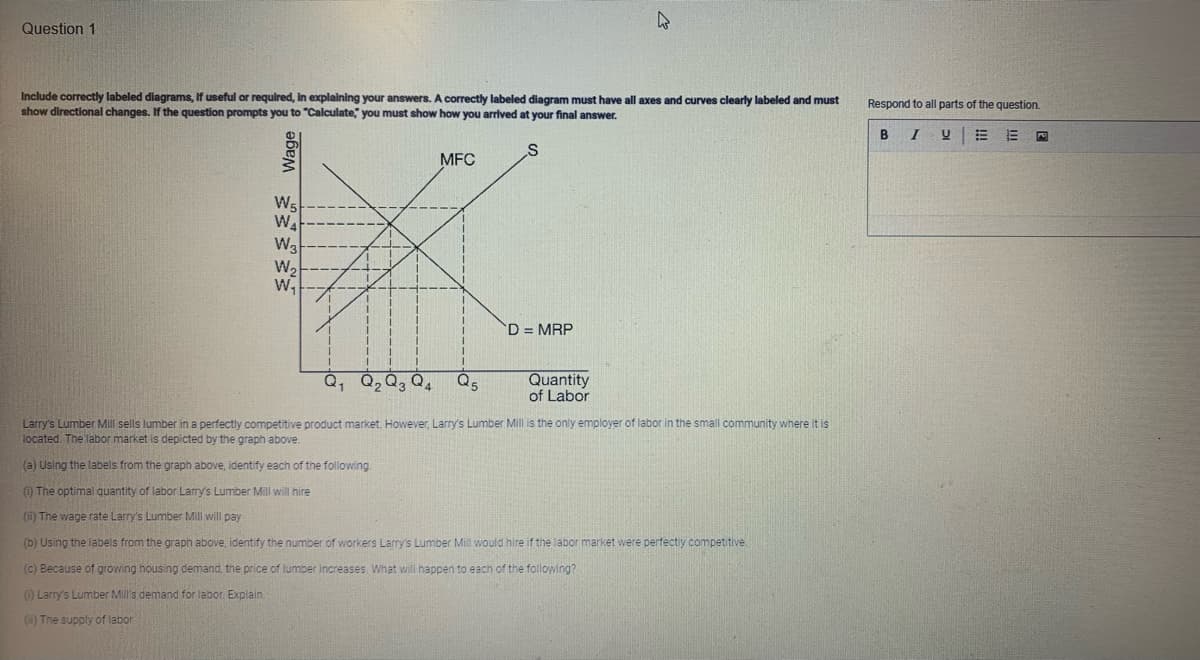 Question 1
Include correctly labeled diagrams, if useful or required, in explaining your answers. A correctly labeled diagram must have all axes and curves clearly labeled and must
show directional changes. If the question prompts you to "Calculate," you must show how you arrived at your final answer.
S
әбем } }
W₁
WA
W3
W₂
W₁
Q₁ Q₂ Q3 Q4
1
MFC
Q5
D = MRP
4
Quantity
of Labor
Larry's Lumber Mill sells lumber in a perfectly competitive product market. However, Larry's Lumber Mill is the only employer of labor in the small community where it is
located. The labor market is depicted by the graph above.
(a) Using the labels from the graph above, identify each of the following.
(1) The optimal quantity of labor Larry's Lumber Mill will hire
(ii) The wage rate Larry's Lumber Mill will pay
(b) Using the labels from the graph above, identify the number of workers Larry's Lumber Mill would hire if the labor market were perfectly competitive.
(c) Because of growing housing demand, the price of lumber increases. What will happen to each of the following?
(1) Larry's Lumber Mill's demand for labor. Explain.
(i) The supply of labor
Respond to all parts of the question.
B
I U
P