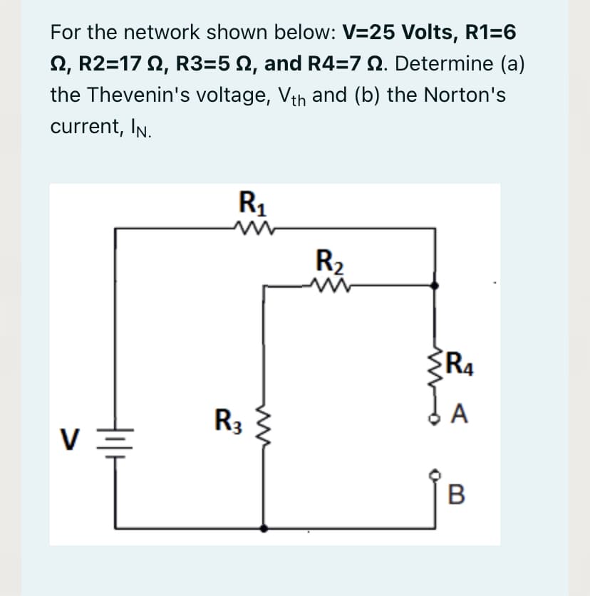 For the network shown below: V=25 Volts, R1=6
2, R2=17 2, R3=5 N, and R4=7 Q. Determine (a)
the Thevenin's voltage, Vth and (b) the Norton's
current, IN.
R1
R2
RA
dA
R3
B
