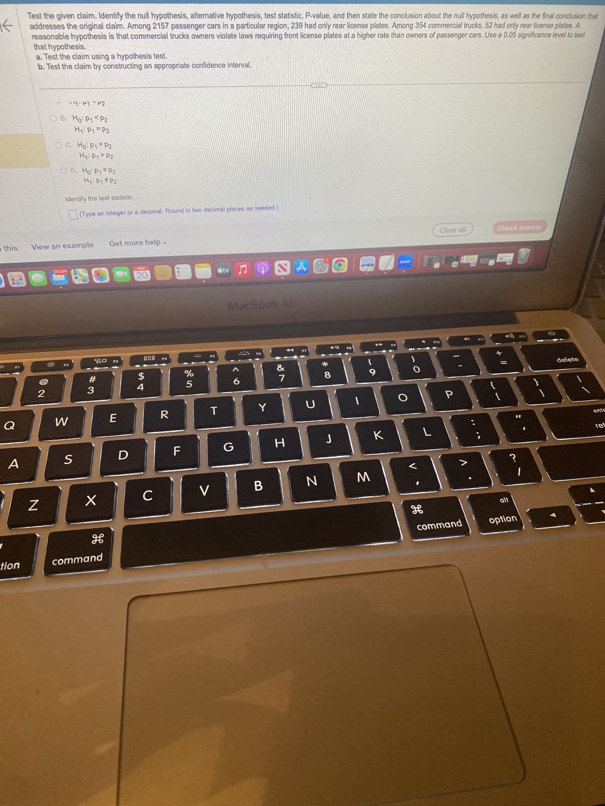 K
Test the given claim. Identify the null hypothesis, alternative hypothesis, test statistic, P-value, and then state the conclusion about the null hypothesis, as well as the final conclusion that
addresses the original claim. Among 2157 passenger cars in a particular region, 239 had only rear license plates. Among 354 commercial trucks, 52 had only rear license plates. A
reasonable hypothesis is that commercial trucks owners violate laws requiring front license plates at a higher rate than owners of passenger cars. Use a 0.05 significance level to test
that hypothesis.
a. Test the claim using a hypothesis test.
b. Test the claim by constructing an appropriate confidence interval.
this
6:
Q
tion
2
Z
B. Ho: P₁
H₁: P₁
View an example
34,339
1- P1 P2
F2
W
Ho: P1
H₁ P1
S
Identify the test statistic.
(Type an integer or a decimal. Round to two decimal places as needed.)
P2
D. Ho: P1 P2
H₁: P1 P2
P2
#3
X
P2
P2
20 F3
command
Get more help -
▲
E
D
NOV
20
888 F4
$
54
с
R
F
%
5
útv
T
V
G
MacBook Air
Y
2
B
&
v 8⁰
7
A
H
MILLEN
U
N
* 00
8
J
O
FB
1
9
M
zoom
HABE
K
H
Clear all
L
F10
P
F11
command
Check answer
{
[
alt
?
option
F12
1
G
delete
ente
ret