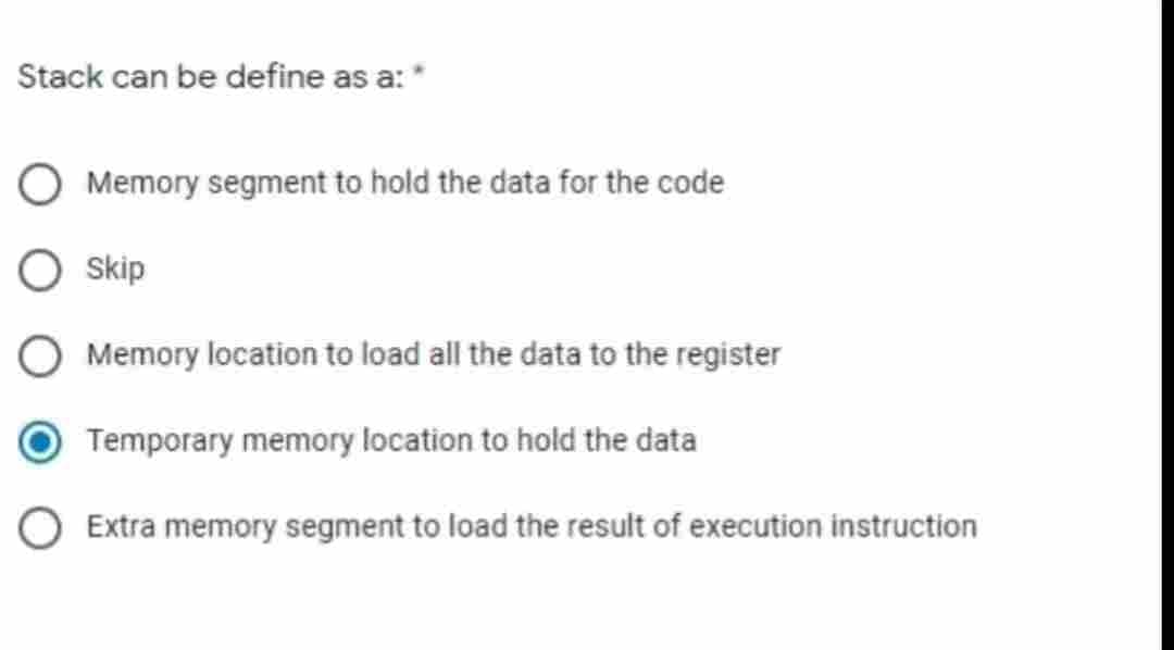 Stack can be define as a: *
Memory segment to hold the data for the code
Skip
Memory location to load all the data to the register
Temporary memory location to hold the data
O Extra memory segment to load the result of execution instruction