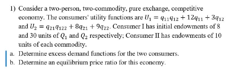 1) Consider a two-person, two-commodity, pure exchange, competitive
economy. The consumers' utility functions are U1 = q11912 + 12q11 + 3q12
and U2 = 9219122 + 8921 + 9q22. Consumer I has initial endowments of 8
and 30 units of Q1 and Q2 respectively; Consumer II has endowments of 10
units of each commodity.
a. Determine excess demand functions for the two consumers.
b. Determine an equilibrium price ratio for this economy.
